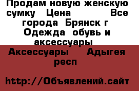 Продам новую женскую сумку › Цена ­ 1 900 - Все города, Брянск г. Одежда, обувь и аксессуары » Аксессуары   . Адыгея респ.